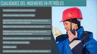 CUALIDADES DEL INGENIERO EN PETRÓLEO
Interés por las matemáticas, la ciencia y la tecnología
Capacidad de resolver problemas, utilizando una combinación de pensamiento
lógico y analítico, con creatividad e imaginación.
Mantenerse al día sobre los avances en este campo en rápida evolución.
La voluntad de asumir la responsabilidad de dirigir y motivar a otras personas.
Habilidades manuales.
La capacidad de estimular las ideas de otras personas.
Ser flexible y comprometerse con el trabajo.
Habilidades de comunicación para redactar informes y explicar información
compleja a personas con formaciones no técnicas.
Un conocimiento profundo de las leyes y procedimientos de seguridad
 