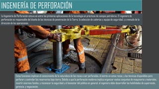 INGENIERÍA DE PERFORACIÓN
La Ingeniería de Perforación estuvo en entre las primeras aplicaciones de la tecnología en prácticas de campos petroleros. El ingeniero de
perforación es responsable del diseño de las técnicas de penetración de la Tierra, la selección de cañerías y equipo de seguridad, y a menudo de la
dirección de las operaciones.
Estas funciones implican el conocimiento de la naturaleza de las rocas a ser perforadas, el estrés en estas rocas, y las técnicas disponibles para
perforar y controlar los reservorios bajo tierra. Debido a que la perforación moderna implica organizar vastos conjuntos de maquinaria y materiales,
invertir enormes fondos, y reconocer la seguridad y el bienestar del público en general, el ingeniero debe desarrollar las habilidades de supervisión,
gerencia, y negociación.
 