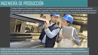 INGENIERÍA DE PRODUCCIÓN
El trabajo del Ingeniero de Producción comienza a partir de la completación del pozo (dirigiendo la selección de los intervalos de producción y
haciendo arreglos a varios accesorios, controlando, y equipando). Luego su trabajo implica controlar y medir los fluidos producidos (petróleo, gas y
agua), diseñar e instalar sistemas de recolección y almacenamiento, y entrega de productos puros (gas y petróleo) a las compañías de transporte.
También se ocupa en temas tales como la prevención de la corrosión, comportamiento del pozo, y tratamientos en la formación para estimular la
producción. Como en todas las ramas de la ingeniería petrolera, la ingeniería de producción no puede ver los problemas de procesos dentro del pozo o
de superficie de manera aislada, pero debe encontrar las soluciones del sistema completo (reservorio, pozo y superficie)..
 