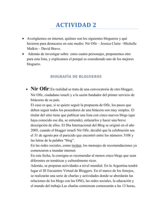 ACTIVIDAD 2

Averigüemos en internet, quiénes son los siguientes blogueros y qué
hicieron para destacarse en este medio: Nir Ofir – Jessica Claire –Michelle
Malkin – David Bravo.
Además de investigar sobre estos cuatro personajes, proponemos otro
para esta lista, y explicamos el porqué es considerado uno de los mejores
bloguero.


                BIOGRAFÍA DE BLOGUEROS


  Nir Ofir:En realidad se trata de una convocatoria de otro blogger,
  Nir Ofir, ciudadano israelí y a la sazón fundador del primer servicio de
  bitácoras de su país.
  El caso es que, si se quiere seguir la propuesta de Ofir, los pasos que
  deben seguir todos los poseedores de una bitácora son muy simples. El
  titular del sitio tiene que publicar una lista con cinco nuevos blogs (que
  haya conocido ese día, se entiende), enlazarlos y hacer una breve
  descripción de ellos. El Día Internacional del Blog se originó en el año
  2005, cuando el blogger israelí Nir Ofir, decidió que la celebración sea
  el 31 de agosto por el parecido que encontró entre los números 3108 y
  las letras de la palabra “blog”.
  En las redes sociales, como twitter, los mensajes de recomendaciones ya
  comenzaron a inundar internet.
  En esta fecha, la consigna es recomendar al menos cinco blogs que sean
  diferentes en temáticas y culturalmente ricos.
  Además, se preparan actividades a nivel mundial. En la Argentina tendrá
  lugar el III Encuentro Virtual de Bloggers. En el marco de los festejos,
  se realizarán una serie de charlas y actividades donde se abordarán las
  relaciones de los blogs con las ONG, las redes sociales, la educación y
  el mundo del trabajo.Las charlas comienzan comenzarán a las 13 horas,
 