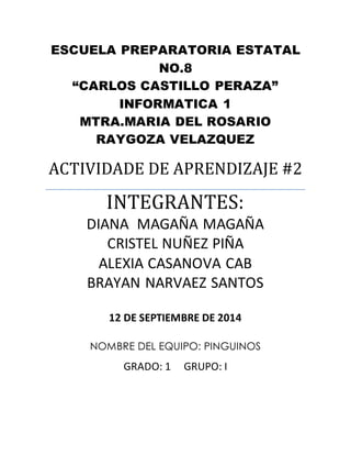 ESCUELA PREPARATORIA ESTATAL 
NO.8 
“CARLOS CASTILLO PERAZA” 
INFORMATICA 1 
MTRA.MARIA DEL ROSARIO 
RAYGOZA VELAZQUEZ 
ACTIVIDADE DE APRENDIZAJE #2 
INTEGRANTES: 
DIANA MAGAÑA MAGAÑA 
CRISTEL NUÑEZ PIÑA 
ALEXIA CASANOVA CAB 
BRAYAN NARVAEZ SANTOS 
12 DE SEPTIEMBRE DE 2014 
NOMBRE DEL EQUIPO: PINGUINOS 
GRADO: 1 GRUPO: I 
 