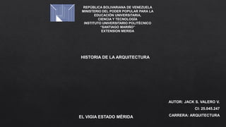 REPÚBLICA BOLIVARIANA DE VENEZUELA
MINISTERIO DEL PODER POPULAR PARA LA
EDUCACIÓN UNIVERSITARIA,
CIENCIA Y TECNOLOGÍA
INSTITUTO UNIVERSITARIO POLITÉCNICO
“SANTIAGO MARIÑO”
EXTENSION MERIDA
AUTOR: JACK S. VALERO V.
CI: 25.045.247
CARRERA: ARQUITECTURA
EL VIGIA ESTADO MÉRIDA
HISTORIA DE LA ARQUITECTURA
 