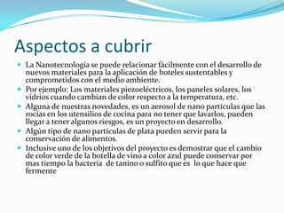 Aspectos a cubrirLa Nanotecnología se puede relacionar fácilmente con el desarrollo de nuevos materiales para la aplicación de hoteles sustentables y comprometidos con el medio ambiente. Por ejemplo: Los materiales piezoeléctricos, los paneles solares, los vidrios cuando cambian de color respecto a la temperatura, etc.Alguna de nuestras novedades, es un aerosol de nano partículas que las rocías en los utensilios de cocina para no tener que lavarlos, pueden llegar a tener algunos riesgos, es un proyecto en desarrollo. Algún tipo de nano partículas de plata pueden servir para la conservación de alimentos.Inclusive uno de los objetivos del proyecto es demostrar que el cambio de color verde de la botella de vino a color azul puede conservar por mas tiempo la bacteria  de tanino o sulfito que es  lo que hace que fermente