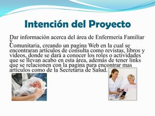 Intención del ProyectoDar información acerca del área de Enfermería Familiar y Comunitaria, creando un pagina Web en la cual se encontraran artículos de consulta como revistas, libros yvideos, donde se dará a conocer los roles o actividades que se llevan acabo en esta área, además de tener links que se relacionen con la pagina para encontrar mas artículos como de la Secretaria de Salud.