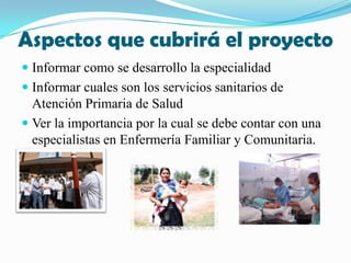 Aspectos que cubrirá el proyectoInformar como se desarrollo la especialidadInformar cuales son los servicios sanitarios de Atención Primaria de Salud Ver la importancia por la cual se debe contar con una  especialistas en Enfermería Familiar y Comunitaria.