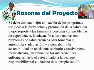 Razones del Proyecto Se debe dar una mejor aplicación de los programas dirigidos a la prevención y promoción de la salud, dar mejor soporte a las familias y personas con problemas de dependencia, la educación a las personas con problemas de salud crónicos para fomentar su autonomía y adaptación, y a contribuir a la sostenibilidad de un sistema sanitario excesivamente medicalizado, encaminando las intervenciones enfermeras hacia el autocuidado, a la vez que responsabilizar al ciudadano de su propia salud".