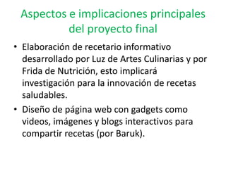 Aspectos e implicaciones principales
          del proyecto final
• Elaboración de recetario informativo
  desarrollado por Luz de Artes Culinarias y por
  Frida de Nutrición, esto implicará
  investigación para la innovación de recetas
  saludables.
• Diseño de página web con gadgets como
  videos, imágenes y blogs interactivos para
  compartir recetas (por Baruk).
 