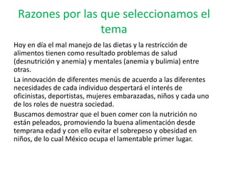 Razones por las que seleccionamos el
                 tema
Hoy en día el mal manejo de las dietas y la restricción de
alimentos tienen como resultado problemas de salud
(desnutrición y anemia) y mentales (anemia y bulimia) entre
otras.
La innovación de diferentes menús de acuerdo a las diferentes
necesidades de cada individuo despertará el interés de
oficinistas, deportistas, mujeres embarazadas, niños y cada uno
de los roles de nuestra sociedad.
Buscamos demostrar que el buen comer con la nutrición no
están peleados, promoviendo la buena alimentación desde
temprana edad y con ello evitar el sobrepeso y obesidad en
niños, de lo cual México ocupa el lamentable primer lugar.
 