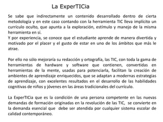Se sabe que indirectamente un contenido desarrollado dentro de cierta
metodología y en este caso contando con la herramienta TIC lleva implícito un
currículo oculto, que apunta a la exploración, estímulo y manejo de la misma
herramienta en sí.
Y por experiencia, se conoce que el estudiante aprende de manera divertida y
motivado por el placer y el gusto de estar en uno de los ámbitos que más le
atrae.
Por ello no sólo mejoraría su redacción y ortografía, las TIC, con toda la gama de
herramientas de hardware y software que contienen, convertidas en
herramientas de la mente, usadas para potenciarla, facilitan la creación de
ambientes de aprendizaje enriquecidos, que se adaptan a modernas estrategias
de aprendizaje, con excelentes resultados en el desarrollo de las habilidades
cognitivas de niños y jóvenes en las áreas tradicionales del currículo.
La ExperTICia que es la condición de una persona competente en las nuevas
demandas de formación originadas en la revolución de las TIC, se convierte en
la demanda esencial que debe ser atendida por cualquier sistema escolar de
calidad contemporáneo.
La ExperTICia
 