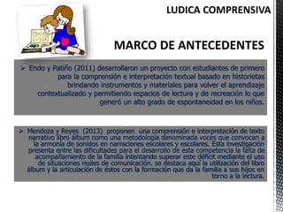  Endo y Patiño (2011) desarrollaron un proyecto con estudiantes de primero
para la comprensión e interpretación textual basado en historietas
brindando instrumentos y materiales para volver el aprendizaje
contextualizado y permitiendo espacios de lectura y de recreación lo que
generó un alto grado de espontaneidad en los niños.
 Mendoza y Reyes (2013) proponen una comprensión e interpretación de texto
narrativo libro álbum como una metodología denominada voces que convocan a
la armonía de sonidos en narraciones escolares y escolares. Esta investigación
presenta entre las dificultades para el desarrollo de esta competencia la falta de
acompañamiento de la familia intentando superar este déficit mediante el uso
de situaciones reales de comunicación. se destaca aquí la utilización del libro
álbum y la articulación de éstos con la formación que da la familia a sus hijos en
torno a la lectura.
 