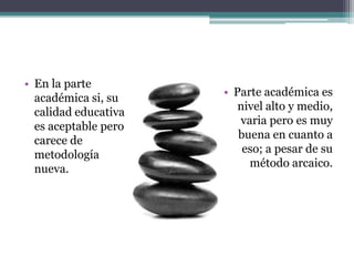 En la parte académica si, su calidad educativa es aceptable pero carece de metodología nueva. Parte académica es nivel alto y medio, varia pero es muy buena en cuanto a eso; a pesar de su método arcaico.