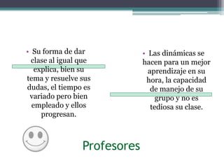 Su forma de dar clase al igual que explica, bien su tema y resuelve sus dudas, el tiempo es variado pero bien empleado y ellos progresan. Las dinámicas se hacen para un mejor aprendizaje en su hora, la capacidad de manejo de su grupo y no es tediosa su clase.Profesores