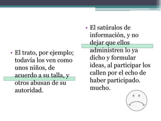 El satúralos de información, y no dejar que ellos administren lo ya dicho y formular ideas, al participar los callen por el echo de haber participado. mucho.El trato, por ejemplo; todavía los ven como unos niños, de acuerdo a su talla, y otros abusan de su autoridad. 