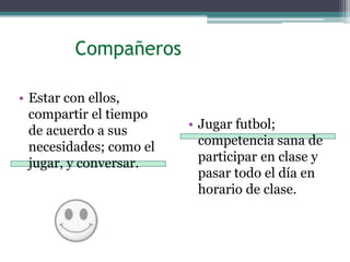          CompañerosEstar con ellos, compartir el tiempo de acuerdo a sus necesidades; como el jugar, y conversar.Jugar futbol; competencia sana de participar en clase y pasar todo el día en horario de clase.