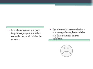 Los alumnos son un poco inquietos juzgan sin saber como la burla, el hablar de mas etc.Igual en este caso molestar a sus compañeras, hacer daño sin darse cuenta en sus palabras.