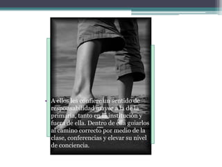 A ellos les confiere un sentido de responsabilidad mayor a la de la primaria, tanto en la institución y fuera de ella. Dentro de ella guiarlos al camino correcto por medio de la clase, conferencias y elevar su nivel de conciencia.