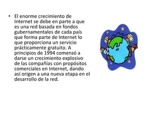 El enorme crecimiento de Internet se debe en parte a que es una red basada en fondos gubernamentales de cada país que forma parte de Internet lo que proporciona un servicio prácticamente gratuito. A principios de 1994 comenzó a darse un crecimiento explosivo de las compañías con propósitos comerciales en Internet, dando así origen a una nueva etapa en el desarrollo de la red.