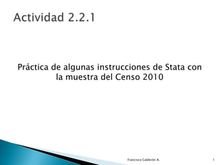 Práctica de algunas instrucciones de Stata con
          la muestra del Censo 2010




                           Francisco Calderón A.   1
 