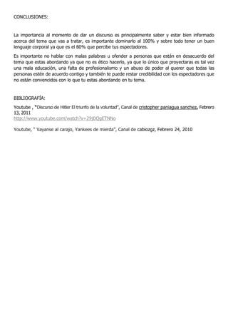 CONCLUSIONES:
La importancia al momento de dar un discurso es principalmente saber y estar bien informado
acerca del tema que vas a tratar, es importante dominarlo al 100% y sobre todo tener un buen
lenguaje corporal ya que es el 80% que percibe tus espectadores.
Es importante no hablar con malas palabras u ofender a personas que están en desacuerdo del
tema que estas abordando ya que no es ético hacerlo, ya que lo único que proyectaras es tal vez
una mala educación, una falta de profesionalismo y un abuso de poder al querer que todas las
personas estén de acuerdo contigo y también te puede restar credibilidad con los espectadores que
no están convencidos con lo que tu estas abordando en tu tema.
BIBLIOGRAFÍA:
Youtube , “Discurso de Hitler El triunfo de la voluntad”, Canal de cristopher paniagua sanchez, Febrero
13, 2011
http://www.youtube.com/watch?v=29jDQgETNNo
Youtube, “ Vayanse al carajo, Yankees de mierda”, Canal de cabiozgz, Febrero 24, 2010
 