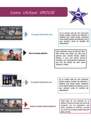 Tu propio festival de cine
Haz tu propia película
Tu propio festival de cine
Todo el mundo está invitado al
estreno
Como Utilizar IMOVIE
Es tu propia sala de cine personal,
donde puedes mostrar las películas y
tráileres que hayas hecho. Aparecen
como bellos pósters de películas, por lo
que siempre serás la estrella del
espectáculo.
¿Qué sería de una película sin su
público? iMovie te brinda una forma de
compartir con tus seguidores más
fieles. Publícala en Internet o envíala
por email a tus amigos, todo esto con
sólo un clic.
Crear películas nunca ha sido tan fácil.
Sólo tienes que elegir los clips que
quieres usar. Inserta títulos, añade
efectos y crea una banda sonora
completa con herramientas poderosas
que son tan fáciles de usar como
arrastrar y soltar.
Es tu propia sala de cine personal,
donde puedes mostrar las películas y
tráileres que hayas hecho. Aparecen
como bellos pósters de películas, por lo
que siempre serás la estrella del
espectáculo.
 