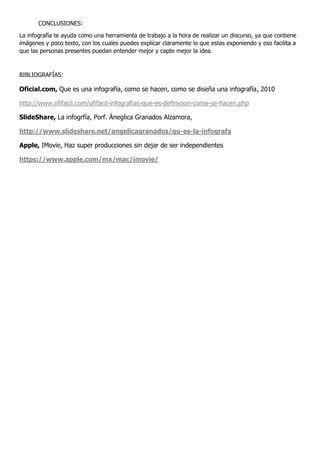 CONCLUSIONES:
La infografía te ayuda como una herramienta de trabajo a la hora de realizar un discurso, ya que contiene
imágenes y poco texto, con los cuales puedes explicar claramente lo que estas exponiendo y eso facilita a
que las personas presentes puedan entender mejor y capte mejor la idea.
BIBLIOGRAFÍAS:
Oficial.com, Que es una infografía, como se hacen, como se diseña una infografía, 2010
http://www.ofifacil.com/ofifacil-infografias-que-es-definicion-como-se-hacen.php
SlideShare, La infogrfía, Porf. Áneglica Granados Alzamora,
http://www.slideshare.net/angelicagranados/qu-es-la-infografa
Apple, IMovie, Haz super producciones sin dejar de ser independientes
https://www.apple.com/mx/mac/imovie/
 