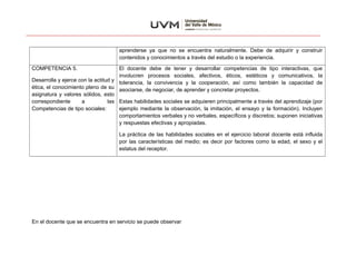 aprenderse ya que no se encuentra naturalmente. Debe de adquirir y construir
contenidos y conocimientos a través del estudio o la experiencia.
COMPETENCIA 5.
Desarrolla y ejerce con la actitud y
ética, el conocimiento pleno de su
asignatura y valores sólidos, esto
correspondiente a las
Competencias de tipo sociales:
El docente debe de tener y desarrollar competencias de tipo interactivas, que
involucren procesos sociales, afectivos, éticos, estéticos y comunicativos, la
tolerancia, la convivencia y la cooperación, así como también la capacidad de
asociarse, de negociar, de aprender y concretar proyectos.
Estas habilidades sociales se adquieren principalmente a través del aprendizaje (por
ejemplo mediante la observación, la imitación, el ensayo y la formación). Incluyen
comportamientos verbales y no verbales, específicos y discretos; suponen iniciativas
y respuestas efectivas y apropiadas.
La práctica de las habilidades sociales en el ejercicio laboral docente está influida
por las características del medio; es decir por factores como la edad, el sexo y el
estatus del receptor.
En el docente que se encuentra en servicio se puede observar
 