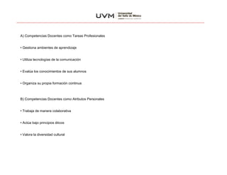 A) Competencias Docentes como Tareas Profesionales
• Gestiona ambientes de aprendizaje
• Utiliza tecnologías de la comunicación
• Evalúa los conocimientos de sus alumnos
• Organiza su propia formación continua
B) Competencias Docentes como Atributos Personales
• Trabaja de manera colaborativa
• Actúa bajo principios éticos
• Valora la diversidad cultural
 