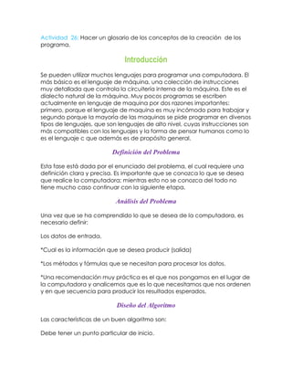 Actividad 26: Hacer un glosario de los conceptos de la creación de los
programa.

Introducción
Se pueden utilizar muchos lenguajes para programar una computadora. El
más básico es el lenguaje de máquina, una colección de instrucciones
muy detallada que controla la circuitería interna de la máquina. Este es el
dialecto natural de la máquina. Muy pocos programas se escriben
actualmente en lenguaje de maquina por dos razones importantes:
primero, porque el lenguaje de maquina es muy incómodo para trabajar y
segundo porque la mayoría de las maquinas se pide programar en diversos
tipos de lenguajes, que son lenguajes de alto nivel, cuyas instrucciones son
más compatibles con los lenguajes y la forma de pensar humanos como lo
es el lenguaje c que además es de propósito general.

Definición del Problema
Esta fase está dada por el enunciado del problema, el cual requiere una
definición clara y precisa. Es importante que se conozca lo que se desea
que realice la computadora; mientras esto no se conozca del todo no
tiene mucho caso continuar con la siguiente etapa.

Análisis del Problema
Una vez que se ha comprendido lo que se desea de la computadora, es
necesario definir:
Los datos de entrada.
*Cual es la información que se desea producir (salida)
*Los métodos y fórmulas que se necesitan para procesar los datos.
*Una recomendación muy práctica es el que nos pongamos en el lugar de
la computadora y analicemos que es lo que necesitamos que nos ordenen
y en que secuencia para producir los resultados esperados.

Diseño del Algoritmo
Las características de un buen algoritmo son:
Debe tener un punto particular de inicio.

 