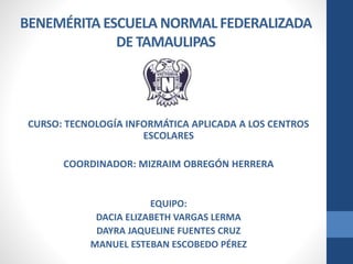 BENEMÉRITA ESCUELA NORMAL FEDERALIZADA
DE TAMAULIPAS
CURSO: TECNOLOGÍA INFORMÁTICA APLICADA A LOS CENTROS
ESCOLARES
COORDINADOR: MIZRAIM OBREGÓN HERRERA
EQUIPO:
DACIA ELIZABETH VARGAS LERMA
DAYRA JAQUELINE FUENTES CRUZ
MANUEL ESTEBAN ESCOBEDO PÉREZ
 