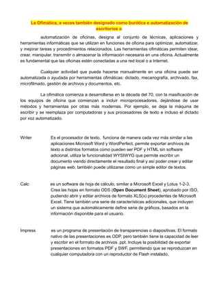 La Ofimática, a veces también designado como burótica o automatización de
escritorios o
automatización de oficinas, designa al conjunto de técnicas, aplicaciones y
herramientas informáticas que se utilizan en funciones de oficina para optimizar, automatizar,
y mejorar tareas y procedimientos relacionados. Las herramientas ofimáticas permiten idear,
crear, manipular, transmitir o almacenar la información necesaria en una oficina. Actualmente
es fundamental que las oficinas estén conectadas a una red local o a Internet.
Cualquier actividad que pueda hacerse manualmente en una oficina puede ser
automatizada o ayudada por herramientas ofimáticas: dictado, mecanografía, archivado, fax,
microfilmado, gestión de archivos y documentos, etc.
La ofimática comienza a desarrollarse en la década del 70, con la masificación de
los equipos de oficina que comienzan a incluir microprocesadores, dejándose de usar
métodos y herramientas por otras más modernas. Por ejemplo, se deja la máquina de
escribir y se reemplaza por computadoras y sus procesadores de texto e incluso el dictado
por voz automatizado.
Writer Es el procesador de texto, funciona de manera cada vez más similar a las
aplicaciones Microsoft Word y WordPerfect, permite exportar archivos de
texto a distintos formatos como pueden ser PDF y HTML sin software
adicional, utiliza la funcionalidad WYSIWYG que permite escribir un
documento viendo directamente el resultado final y así poder crear y editar
páginas web, también puede utilizarse como un simple editor de textos.
Calc es un software de hoja de cálculo, similar a Microsoft Excel y Lotus 1-2-3.
Crea las hojas en formato ODS (Open Document Sheet), aprobado por ISO,
pudiendo abrir y editar archivos de formato XLS(x) procedentes de Microsoft
Excel. Tiene también una serie de características adicionales, que incluyen
un sistema que automáticamente define serie de gráficos, basados en la
información disponible para el usuario.
Impress es un programa de presentación de transparencias o diapositivas. El formato
nativo de las presentaciones es ODP, pero también tiene la capacidad de leer
y escribir en el formato de archivos .ppt. Incluye la posibilidad de exportar
presentaciones en formatos PDF y SWF, permitiendo que se reproduzcan en
cualquier computadora con un reproductor de Flash instalado.
 