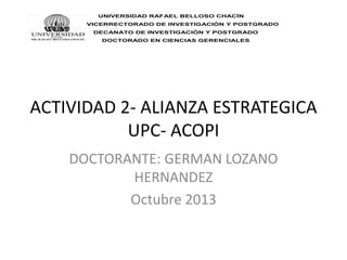 UNIVERSIDAD RAFAEL BELLOSO CHACÍN
VICERRECTORADO DE INVESTIGACIÓN Y POSTGRADO
DECANATO DE INVESTIGACIÓN Y POSTGRADO
DOCTORADO EN CIENCIAS GERENCIALES

ACTIVIDAD 2- ALIANZA ESTRATEGICA
UPC- ACOPI
DOCTORANTE: GERMAN LOZANO
HERNANDEZ
Octubre 2013

 