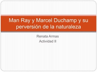 Renata Armas
Actividad II
Man Ray y Marcel Duchamp y su
perversión de la naturaleza
 
