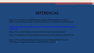 REFERENCIAS
http://www.itson.mx/publicaciones/pacioli/Documents/no71/49a.-
https://www.gerencie.com/la-importancia-de-hacer-un-estudio-de-mercado.html
https://www.marketinginteli.com/documentos-marketing/fundamentos-de-
marketing/estrategias-de-producto/significado-de-producto/
https://www.prucommercialre.com/cual-es-la-importancia-del-desarrollo-de-nuevos-
productos/
https://www.emprendepyme.net/desarrollo-de-nuevos-productos.html
https://es.slideshare.net/aypinchejulia/estructuras-de-los-canales-de-distribucion
 