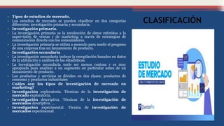 CLASIFICACIÓN
• Tipos de estudios de mercado.
• Los estudios de mercado se pueden clasificar en dos categorías
diferentes; investigación primaria y secundaria.
• Investigación primaria.
• La investigación primaria es la recolección de datos referidos a la
supervisión de ventas y de marketing a través de estrategias de
comunicación directa con los consumidores.
• La investigación primaria se utiliza a menudo para medir el progreso
de una empresa tras un lanzamiento de producto.
• Investigación secundaria
• La investigación secundaria incluye la recopilación basados en datos
de la utilización y análisis de las estadísticas.
• La investigación secundaria suele ser menos costosa y es muy
apropiada para analizar a un segmento en particular antes de un
lanzamiento de producto.
• Los productos y servicios se dividen en dos clases: productos de
consumo y productos industriales
• Cuáles son los tipos de investigación de mercado en
marketing?
• Investigación exploratoria. Técnicas de la investigación de
mercado exploratoria.
• Investigación descriptiva. Técnicas de la investigación de
mercados descriptiva. ...
• Investigación experimental. Técnica de investigación de
mercados experimental.
•
 