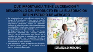 QUE IMPORTANCIA TIENE LA CREACION Y
DESARROLLO DEL PRODUCTO EN LA ELABORACION
DE UN ESTUDIO DE MERCADO
• La importancia que tiene el conocimiento en el
campo de la creatividad es base para la creación
de nuevos productos. La creatividad toma una
importancia primordial dentro del desarrollo
humano de acuerdo con los diferentes enfoques de
investigación y los diversos modelos conceptuales
que se han propuesto a través de los años.
• La importancia de llevar a cabo una buena
producción, teniendo este concepto estrecha
relación con el rendimiento, esta basada en la
cantidad de ingresos o ganancia que se puede
generar teniendo una proporción directa y
contemplándose los costos de producción relativo
a la creación de estos productos.
• una empresa no puede mantenerse en el tiempo,
y, mucho menos, crecer, si no puede ofrecer
nuevos productos al mercado.
 