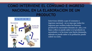 COMO INTERVIENE EL CONSUMO E INGRESO
NACIONAL EN LA ELABORACION DE UN
PRODUCTO
Interviene debido a que el consumo e
ingresos nacional , no es mas que todos los
ingresos que reciben todos los factores
productivos nacionales durante un año, y en
base a ellos se puede saber si el producto es
necesitado y va ha tener una fuerte demanda,
además se puede saber si la población puede
cubrir su costo.
 