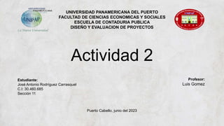 UNIVERSIDAD PANAMERICANA DEL PUERTO
FACULTAD DE CIENCIAS ECONOMICAS Y SOCIALES
ESCUELA DE CONTADURIA PUBLICA
DISEÑO Y EVALUACION DE PROYECTOS
Actividad 2
Estudiante:
José Antonio Rodríguez Carrasquel
C.I: 30.460.685
Sección 11
Profesor:
Luis Gomez
Puerto Cabello, junio del 2023
 