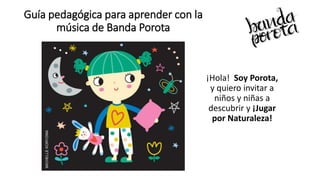 Guía pedagógica para aprender con la
música de Banda Porota
¡Hola! Soy Porota,
y quiero invitar a
niños y niñas a
descubrir y ¡Jugar
por Naturaleza!
 