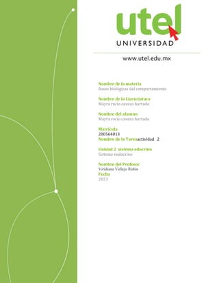 ACTIVIDAD 2
Nombre de la materia
Bases biológicas del comportamiento
Nombre de la Licenciatura
Mayra rocio caveza hurtado
Nombre del alumno
Mayra rocio caveza hurtado
Matrícula
200564013
Nombre de la Tareaactividad 2
Unidad 2 sistema edocrino
Sistema endocrino
Nombre del Profesor
Viridiana Vallejo Rubin
Fecha
2023
 