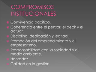  Convivencia pacífica.
 Coherencia entre el pensar, el decir y el
actuar.
 Disciplina, dedicación y lealtad.
 Promoción del emprendimiento y el
empresarismo.
 Responsabilidad con la sociedad y el
medio ambiente.
 Honradez.
 Calidad en la gestión.
 