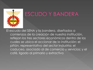 El escudo del SENA y la bandera, diseñados a
comienzos de la creación de nuestra institución,
reflejan los tres sectores económicos dentro de los
cuales se ubica el accionar de la institución: el
piñón, representativo del sector industria; el
caduceo, asociado al de comercio y servicios; y el
café, ligado al primario y extractivo
 
