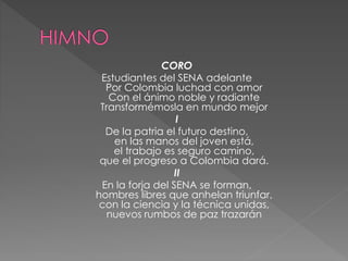 CORO
Estudiantes del SENA adelante
Por Colombia luchad con amor
Con el ánimo noble y radiante
Transformémosla en mundo mejor
I
De la patria el futuro destino,
en las manos del joven está,
el trabajo es seguro camino,
que el progreso a Colombia dará.
II
En la forja del SENA se forman,
hombres libres que anhelan triunfar,
con la ciencia y la técnica unidas,
nuevos rumbos de paz trazarán
 