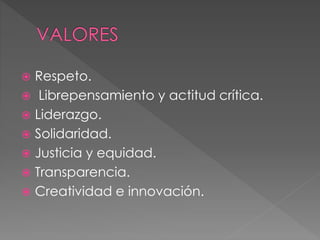  Respeto.
 Librepensamiento y actitud crítica.
 Liderazgo.
 Solidaridad.
 Justicia y equidad.
 Transparencia.
 Creatividad e innovación.
 