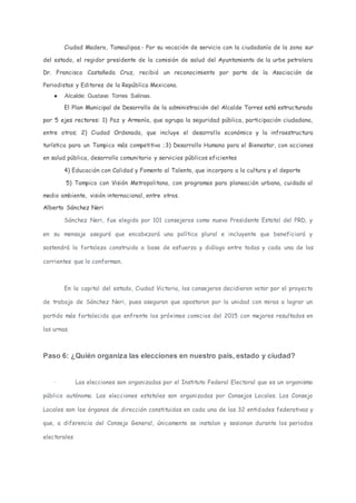 Ciudad Madero, Tamaulipas.- Por su vocación de servicio con la ciudadanía de la zona sur
del estado, el regidor presidente de la comisión de salud del Ayuntamiento de la urbe petrolera
Dr. Francisco Castañeda Cruz, recibió un reconocimiento por parte de la Asociación de
Periodistas y Editores de la República Mexicana.
● Alcalde: Gustavo Torres Salinas.
El Plan Municipal de Desarrollo de la administración del Alcalde Torres está estructurado
por 5 ejes rectores: 1) Paz y Armonía, que agrupa la seguridad pública, participación ciudadana,
entre otros; 2) Ciudad Ordenada, que incluye el desarrollo económico y la infraestructura
turística para un Tampico más competitivo ;3) Desarrollo Humano para el Bienestar, con acciones
en salud pública, desarrollo comunitario y servicios públicos eficientes
4) Educación con Calidad y Fomento al Talento, que incorpora a la cultura y el deporte
5) Tampico con Visión Metropolitana, con programas para planeación urbana, cuidado al
medio ambiente, visión internacional, entre otros.
Alberto Sánchez Neri
Sánchez Neri, fue elegido por 101 consejeros como nuevo Presidente Estatal del PRD, y
en su mensaje aseguró que encabezará una política plural e incluyente que beneficiará y
sostendrá la fortaleza construida a base de esfuerzo y diálogo entre todas y cada una de las
corrientes que lo conforman.
En la capital del estado, Ciudad Victoria, los consejeros decidieron votar por el proyecto
de trabajo de Sánchez Neri, pues aseguran que apostaron por la unidad con miras a lograr un
partido más fortalecido que enfrente los próximos comicios del 2015 con mejores resultados en
las urnas.
Paso 6: ¿Quién organiza las elecciones en nuestro país, estado y ciudad?
· Las elecciones son organizadas por el Instituto Federal Electoral que es un organismo
público autónomo. Las elecciones estatales son organizadas por Consejos Locales. Los Consejo
Locales son los órganos de dirección constituidos en cada una de las 32 entidades federativas y
que, a diferencia del Consejo General, únicamente se instalan y sesionan durante los periodos
electorales
 