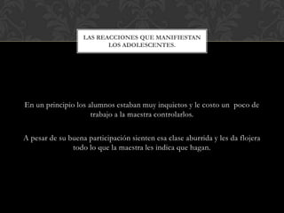 LAS REACCIONES QUE MANIFIESTAN
                          LOS ADOLESCENTES.




En un principio los alumnos estaban muy inquietos y le costo un poco de
                     trabajo a la maestra controlarlos.

A pesar de su buena participación sienten esa clase aburrida y les da flojera
               todo lo que la maestra les indica que hagan.
 