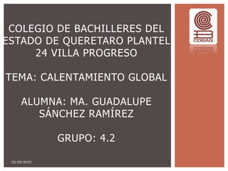 COLEGIO DE BACHILLERES DEL
ESTADO DE QUERETARO PLANTEL
24 VILLA PROGRESO
TEMA: CALENTAMIENTO GLOBAL
ALUMNA: MA. GUADALUPE
SÁNCHEZ RAMÍREZ
GRUPO: 4.2
02/05/2013
 