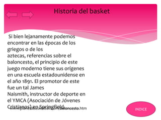 Si bien lejanamente podemos
encontrar en las épocas de los
griegos o de los
aztecas, referencias sobre el
baloncesto, el principio de este
juego moderno tiene sus orígenes
en una escuela estadounidense en
el año 1891. El promotor de este
fue un tal James
Naismith, instructor de deporte en
el YMCA (Asociación de Jóvenes
Cristianos) en Springfield.
Historia del basket
INDICEwww.planetabasketball.com/baloncesto.htm
 