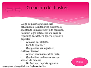 Luego de pasar algunos meses
estudiando otros deportes existentes y
adoptando lo más atractivo de cada uno,
Naismith logro establecer una serie de
requisitos que debería tener este nuevo
deporte:
- Afinidad por el Balón.
- Fácil de aprender
- Que pudiera ser jugado en
cualquier terreno
- Ataque permanente de la meta
- Que hubiera un balance entre el
ataque y la defensa
- No Fuera un deporte agresivo
Creación del basket
INDICE
www.planetabasketball.com/baloncesto.htm
 