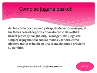 Así fue como poco a poco y después de varios ensayos, al
fin James crea el deporte conocido como Basketball
basket (cesta) y ball (balón), La imagen del juego era
simple; se jugaría solo con las manos y tendría como
objetivo meter el balón en una cesta, de donde proviene
su nombre.
Como se jugaría basket
INDICEwww.planetabasketball.com/baloncesto.htm
 