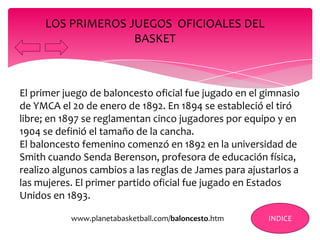 El primer juego de baloncesto oficial fue jugado en el gimnasio
de YMCA el 20 de enero de 1892. En 1894 se estableció el tiró
libre; en 1897 se reglamentan cinco jugadores por equipo y en
1904 se definió el tamaño de la cancha.
El baloncesto femenino comenzó en 1892 en la universidad de
Smith cuando Senda Berenson, profesora de educación física,
realizo algunos cambios a las reglas de James para ajustarlos a
las mujeres. El primer partido oficial fue jugado en Estados
Unidos en 1893.
LOS PRIMEROS JUEGOS OFICIOALES DEL
BASKET
INDICEwww.planetabasketball.com/baloncesto.htm
 